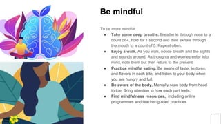 Be mindful
To be more mindful:
● Take some deep breaths. Breathe in through nose to a
count of 4, hold for 1 second and then exhale through
the mouth to a count of 5. Repeat often.
● Enjoy a walk. As you walk, notice breath and the sights
and sounds around. As thoughts and worries enter into
mind, note them but then return to the present.
● Practice mindful eating. Be aware of taste, textures,
and flavors in each bite, and listen to your body when
you are hungry and full.
● Be aware of the body. Mentally scan body from head
to toe. Bring attention to how each part feels.
● Find mindfulness resources, including online
programmes and teacher-guided practices.
Yellow
Pond
 