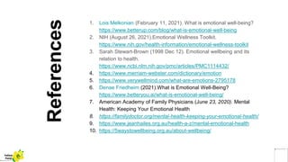 References
1. Lois Melkonian (February 11, 2021). What is emotional well-being?
https://www.betterup.com/blog/what-is-emotional-well-being
2. NIH (August 26, 2021).Emotional Wellness Toolkit.
https://www.nih.gov/health-information/emotional-wellness-toolkit
3. Sarah Stewart-Brown (1998 Dec 12). Emotional wellbeing and its
relation to health.
https://www.ncbi.nlm.nih.gov/pmc/articles/PMC1114432/
4. https://www.merriam-webster.com/dictionary/emotion
5. https://www.verywellmind.com/what-are-emotions-2795178
6. Denae Friedheim (2021).What is Emotional Well-Being?
https://www.betteryou.ai/what-is-emotional-well-being/
7. American Academy of Family Physicians (June 23, 2020). Mental
Health: Keeping Your Emotional Health
8. https://familydoctor.org/mental-health-keeping-your-emotional-health/
9. https://www.jeanhailes.org.au/health-a-z/mental-emotional-health
10. https://5waystowellbeing.org.au/about-wellbeing/
Yellow
Pond
 