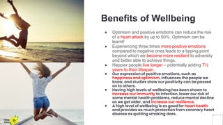 Benefits of Wellbeing
● Optimism and positive emotions can reduce the risk
of a heart attack by up to 50%. Optimism can be
learnt!
● Experiencing three times more positive emotions
compared to negative ones leads to a tipping point
beyond which we become more resilient to adversity
and better able to achieve things.
● Happier people live longer – potentially adding 7½
years to their lifespan.
● Our expression of positive emotions, such as
happiness and optimism, influences the people we
know, and studies show our positivity can be passed
on to others.
● Having high levels of wellbeing has been shown to
increase our immunity to infection, lower our risk of
some mental health problems, reduce mental decline
as we get older, and increase our resilience.
● A high level of wellbeing is as good for heart health
and provides as much protection from coronary heart
disease as quitting smoking does.
Yellow
Pond
 