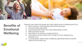 Benefits of
Emotional
Wellbeing
Research also shows that people who report higher levels of wellbeing tend to be:
● More involved in social activities and community groups
● Environmentally responsible
● Experiencing better family and social relationships at home
● More productive at work
● More likely to be working or studying full-time
● more likely to recover quicker from a range of chronic diseases (e.g.
diabetes), and
● In young people, higher levels of wellbeing significantly influence alcohol,
tobacco and cannabis use.
Yellow
Pond
 