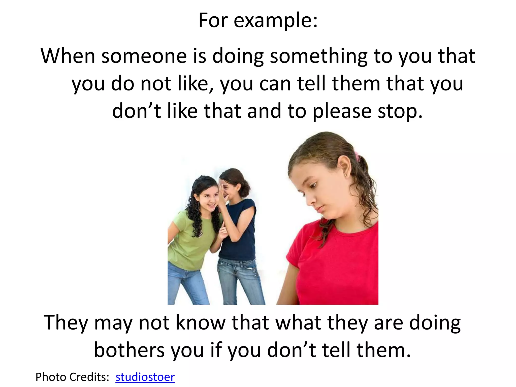 For example:
When someone is doing something to you that
you do not like, you can tell them that you
don’t like that and to please stop.
They may not know that what they are doing
bothers you if you don’t tell them.
Photo Credits: studiostoer