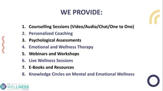 WE PROVIDE:
1. Counselling Sessions (Video/Audio/Chat/One to One)
2. Personalized Coaching
3. Psychological Assessments
4. Emotional and Wellness Therapy
5. Webinars and Workshops
6. Live Wellness Sessions
7. E-Books and Resources
8. Knowledge Circles on Mental and Emotional Wellness
 