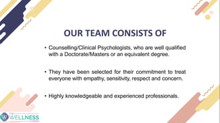 OUR TEAM CONSISTS OF
• Counselling/Clinical Psychologists, who are well qualified
with a Doctorate/Masters or an equivalent degree.
• They have been selected for their commitment to treat
everyone with empathy, sensitivity, respect and concern.
• Highly knowledgeable and experienced professionals.
 