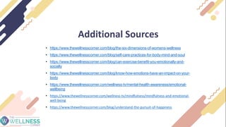 Additional Sources
• https://www.thewellnesscorner.com/blog/the-six-dimensions-of-womens-wellness
• https://www.thewellnesscorner.com/blog/self-care-practices-for-body-mind-and-soul
• https://www.thewellnesscorner.com/blog/can-exercise-benefit-you-emotionally-and-
socially
• https://www.thewellnesscorner.com/blog/know-how-emotions-have-an-impact-on-your-
body
• https://www.thewellnesscorner.com/wellness-tv/mental-health-awareness/emotional-
wellbeing
• https://www.thewellnesscorner.com/wellness-tv/mindfulness/mindfulness-and-emotional-
well-being
• https://www.thewellnesscorner.com/blog/understand-the-pursuit-of-happiness
 