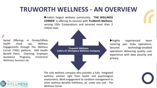 TRUWORTH WELLNESS - AN OVERVIEW
India’s largest wellness community, 'THE WELLNESS
CORNER' is offering its services with TruWorth Wellness,
serving 150+ Corporations and serviced more than 2
million lives.
Varied Offerings in Onsite/Offsite
health check ups, Wellness
Engagements through The Wellness
Corner (TWC) platform, B2B Health
Benefit Plans, Coaching, Employee
Assistance Programs, Emotional
Wellness Sessions etc.
The only wellness company who provides a fully integrated
wellness solution right from health and psychological
assessments. Work engagement to condition management to
other wellness benefits fulfilment, all under one roof - The
Wellness Corner.
Highly experienced team
covering pan India operations.
Secured technology-enabled
operations delivering quality user
experience with data security and
privacy.
Truworth Wellness
India’s #1 Workplace Wellness Company
 