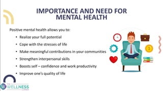 IMPORTANCE AND NEED FOR
MENTAL HEALTH
Positive mental health allows you to:
• Realize your full potential
• Cope with the stresses of life
• Make meaningful contributions in your communities
• Strengthen interpersonal skills
• Boosts self – confidence and work productivity
• Improve one’s quality of life
 