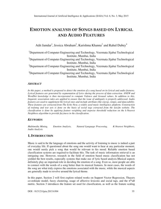 International Journal of Artificial Intelligence & Applications (IJAIA) Vol. 6, No. 3, May 2015
DOI : 10.5121/ijaia.2015.6304 35
EMOTION ANALYSIS OF SONGS BASED ON LYRICAL
AND AUDIO FEATURES
Adit Jamdar1
, Jessica Abraham2
, Karishma Khanna3
and Rahul Dubey4
1
Department of Computer Engineering and Technology, Veermata Jijabai Technological
Institute, Mumbai, India
2
Department of Computer Engineering and Technology, Veermata Jijabai Technological
Institute, Mumbai, India
3
Department of Computer Engineering and Technology, Veermata Jijabai Technological
Institute, Mumbai, India
4
Department of Computer Engineering and Technology, Veermata Jijabai Technological
Institute, Mumbai, India
ABSTRACT
In this paper, a method is proposed to detect the emotion of a song based on its lyrical and audio features.
Lyrical features are generated by segmentation of lyrics during the process of data extraction. ANEW and
WordNet knowledge is then incorporated to compute Valence and Arousal values. In addition to this,
linguistic association rules are applied to ensure that the issue of ambiguity is properly addressed. Audio
features are used to supplement the lyrical ones and include attributes like energy, tempo, and danceability.
These features are extracted from The Echo Nest, a widely used music intelligence platform. Construction
of training and test sets is done on the basis of social tags extracted from the last.fm website. The
classification is done by applying feature weighting and stepwise threshold reduction on the k-Nearest
Neighbors algorithm to provide fuzziness in the classification.
KEYWORDS
Multimedia Mining, Emotion Analysis, Natural Language Processing, K-Nearest Neighbors,
Audio Analysis
1. INTRODUCTION
Music is said to be the language of emotions and the activity of listening to music is indeed a part
of everyday life. If questioned about the song one would want to hear at any particular moment,
one would surely pick a song that would be relevant to his mood. Reliable emotion based
classification systems are required to facilitate this. The task of music information retrieval is an
intriguing one. However, research in the field of emotion based music classification has not
yielded the best results, especially systems that make use of lyric based analysis.Musical aspects
definitely play an important role in deciding the emotion of a song. Even so, most people are able
to connect with the words of a song better than its musical features. In most cases, the words of
the song are what truly express the emotions associated with the music, while the musical aspects
are generally made to revolve around the lyrical theme.
In this paper, Section 2 will first explore related works on Support Vector Regression, Thayers
co-ordinate model, fuzzy clustering, usage of affective lexicons and social tags, and the tf*idf
metric. Section 3 introduces the feature set used for classification, as well as the feature scaling
 