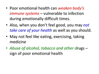 • Poor emotional health can weaken body’s
immune systems – vulnerable to infection
during emotionally difficult times.
• Also, when you don’t feel good, you may not
take care of your health as well as you should.
• May not feel like eating, exercising, taking
medicine
• Abuse of alcohol, tobacco and other drugs –
sign of poor emotional health
 
