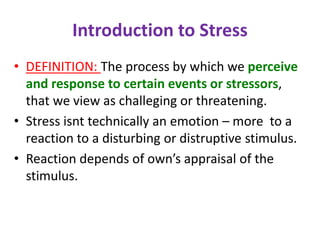 Introduction to Stress
• DEFINITION: The process by which we perceive
and response to certain events or stressors,
that we view as challeging or threatening.
• Stress isnt technically an emotion – more to a
reaction to a disturbing or distruptive stimulus.
• Reaction depends of own’s appraisal of the
stimulus.
 