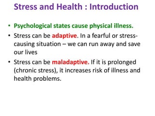 Stress and Health : Introduction
• Psychological states cause physical illness.
• Stress can be adaptive. In a fearful or stress-
causing situation – we can run away and save
our lives
• Stress can be maladaptive. If it is prolonged
(chronic stress), it increases risk of illness and
health problems.
 