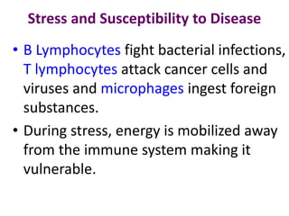 Stress and Susceptibility to Disease
• B Lymphocytes fight bacterial infections,
T lymphocytes attack cancer cells and
viruses and microphages ingest foreign
substances.
• During stress, energy is mobilized away
from the immune system making it
vulnerable.
 