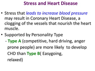 Stress and Heart Disease
• Stress that leads to increase blood pressure
may result in Coronary Heart Disease, a
clogging of the vessels that nourish the heart
muscle.
• Supported by Personality Type
- Type A (competitive, hard driving, anger
prone people) are more likely to develop
CHD than Type B( Easygoing,
relaxed)
 