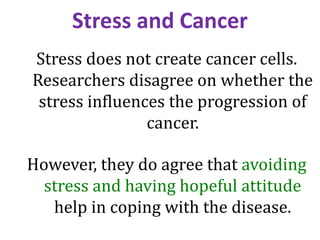 Stress and Cancer
Stress does not create cancer cells.
Researchers disagree on whether the
stress influences the progression of
cancer.
However, they do agree that avoiding
stress and having hopeful attitude
help in coping with the disease.
 