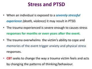 Stress and PTSD
• When an individual is exposed to a severely stressful
experience (death, violence) it may result in PTSD.
• The trauma experienced is severe enough to causes stress
responses for months or even years after the event.
• The trauma overwhelms the victim’s ability to cope and
memories of the event trigger anxiety and physical stress
responses.
• CBT seeks to change the way a trauma victim feels and acts
by changing the patterns of thinking/behaviour.
 
