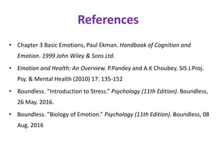 References
• Chapter 3 Basic Emotions, Paul Ekman. Handbook of Cognition and
Emotion. 1999 John Wiley & Sons Ltd.
• Emotion and Health: An Overview. P.Pandey and A.K Choubey. SIS J.Proj.
Psy. & Mental Health (2010) 17: 135-152
• Boundless. “Introduction to Stress.” Psychology (11th Edition). Boundless,
26 May. 2016.
• Boundless. “Biology of Emotion.” Psychology (11th Edition). Boundless, 08
Aug. 2016
 