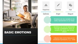 NAME OR LOGO
BASIC EMOTIONS
Happiness
Sadness
Surprise
Anger
Fear
Disgust
4
Emotions are too complex to be
easily represented on our faces
Emotions can not be interpreted
through vocalizations (such as
scream) the same way across
culture
Cultures have norms that govern
emotional expressions. E.g : smile
 