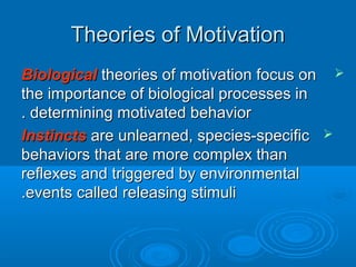 Theories of MotivationTheories of Motivation
BiologicalBiological theories of motivation focus ontheories of motivation focus on
the importance of biological processes inthe importance of biological processes in
determining motivated behaviordetermining motivated behavior..
InstinctsInstincts are unlearned, species-specificare unlearned, species-specific
behaviors that are more complex thanbehaviors that are more complex than
reflexes and triggered by environmentalreflexes and triggered by environmental
events called releasing stimulievents called releasing stimuli..
 