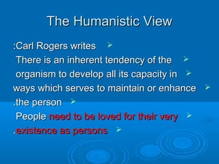 The Humanistic ViewThe Humanistic View
Carl Rogers writesCarl Rogers writes::
There is an inherent tendency of theThere is an inherent tendency of the
organism to develop all its capacity inorganism to develop all its capacity in
ways which serves to maintain or enhanceways which serves to maintain or enhance
the personthe person..
PeoplePeople need to be loved for their veryneed to be loved for their very
existence as personsexistence as persons..
 