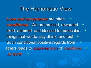 The Humanistic ViewThe Humanistic View
Love and acceptanceLove and acceptance are oftenare often
conditionalconditional : We are praised, rewarded: We are praised, rewarded
,,liked, admired and blessed for particularliked, admired and blessed for particular
things that we do ,say ,think ,and feelthings that we do ,say ,think ,and feel..
Such conditional positive regards fromSuch conditional positive regards from
others leads toothers leads to apprehensionapprehension ofof conditionsconditions
of worthof worth..
 