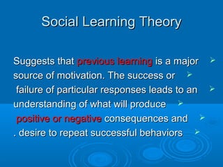 Social Learning TheorySocial Learning Theory
Suggests thatSuggests that previous learningprevious learning is a majoris a major
source of motivation. The success orsource of motivation. The success or
failure of particular responses leads to anfailure of particular responses leads to an
understanding of what will produceunderstanding of what will produce
positive or negativepositive or negative consequences andconsequences and
desire to repeat successful behaviorsdesire to repeat successful behaviors..
 