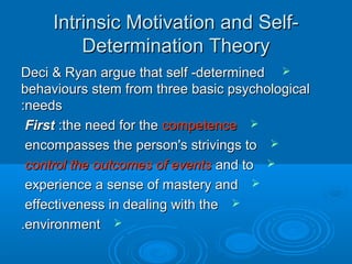 Intrinsic Motivation and Self-Intrinsic Motivation and Self-
Determination TheoryDetermination Theory
Deci & Ryan argue that self -determinedDeci & Ryan argue that self -determined
behaviours stem from three basic psychologicalbehaviours stem from three basic psychological
needsneeds::
FirstFirst :the need for the:the need for the competencecompetence
encompasses the person's strivings toencompasses the person's strivings to
control the outcomes of eventscontrol the outcomes of events and toand to
experience a sense of mastery andexperience a sense of mastery and
effectiveness in dealing with theeffectiveness in dealing with the
environmentenvironment..
 