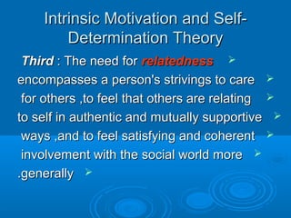 Intrinsic Motivation and Self-Intrinsic Motivation and Self-
Determination TheoryDetermination Theory
ThirdThird : The need for: The need for relatednessrelatedness
encompasses a person's strivings to careencompasses a person's strivings to care
for others ,to feel that others are relatingfor others ,to feel that others are relating
to self in authentic and mutually supportiveto self in authentic and mutually supportive
ways ,and to feel satisfying and coherentways ,and to feel satisfying and coherent
involvement with the social world moreinvolvement with the social world more
generallygenerally..
 