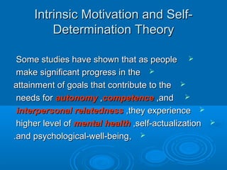 Intrinsic Motivation and Self-Intrinsic Motivation and Self-
Determination TheoryDetermination Theory
Some studies have shown that as peopleSome studies have shown that as people
make significant progress in themake significant progress in the
attainment of goals that contribute to theattainment of goals that contribute to the
needs forneeds for autonomyautonomy ,,competencecompetence ,and,and
interpersonal relatednessinterpersonal relatedness ,they experience,they experience
higher level ofhigher level of mental healthmental health ,self-actualization,self-actualization
,,and psychological-well-beingand psychological-well-being..
 