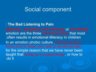 Social component
The Bad Listening to Pain:
Ignoring , stopping ,and shaming or punishing
emotion are the three parenting styles that most
often results in emotional illiteracy in children.
In an emotion phobic culture ,most of us don't
know how to listen very well to emotional pain
for the simple reason that we have never been
taught that doing so is a good thing , or how to
do it.
 