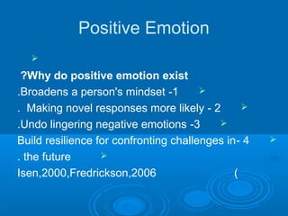 Positive Emotion

Why do positive emotion exist?
1-Broadens a person's mindset.
2-Making novel responses more likely.
3-Undo lingering negative emotions.
4-Build resilience for confronting challenges in
the future.
)Isen,2000,Fredrickson,2006
 