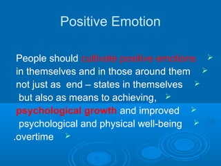Positive Emotion
People should cultivate positive emotions
in themselves and in those around them
not just as end – states in themselves
,but also as means to achieving
psychological growth and improved
psychological and physical well-being
overtime.
 