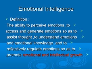 Emotional IntelligenceEmotional Intelligence
 Definition :Definition :
The ability to perceive emotions ,toThe ability to perceive emotions ,to
access and generate emotions so as toaccess and generate emotions so as to
assist thought ,to understand emotionsassist thought ,to understand emotions
and emotional knowledge ,and toand emotional knowledge ,and to
reflectively regulate emotions so as toreflectively regulate emotions so as to
promotepromote emotional and intellectual growthemotional and intellectual growth..
 