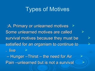 Types of Motives
A. Primary or unlearned motivesA. Primary or unlearned motives::
Some unlearned motives are calledSome unlearned motives are called
survival motives because they must besurvival motives because they must be
satisfied for an organism to continue tosatisfied for an organism to continue to
livelive..
Hunger –Thirst – the need for AirHunger –Thirst – the need for Air––
Pain –unlearned but is not a survivalPain –unlearned but is not a survival
 
