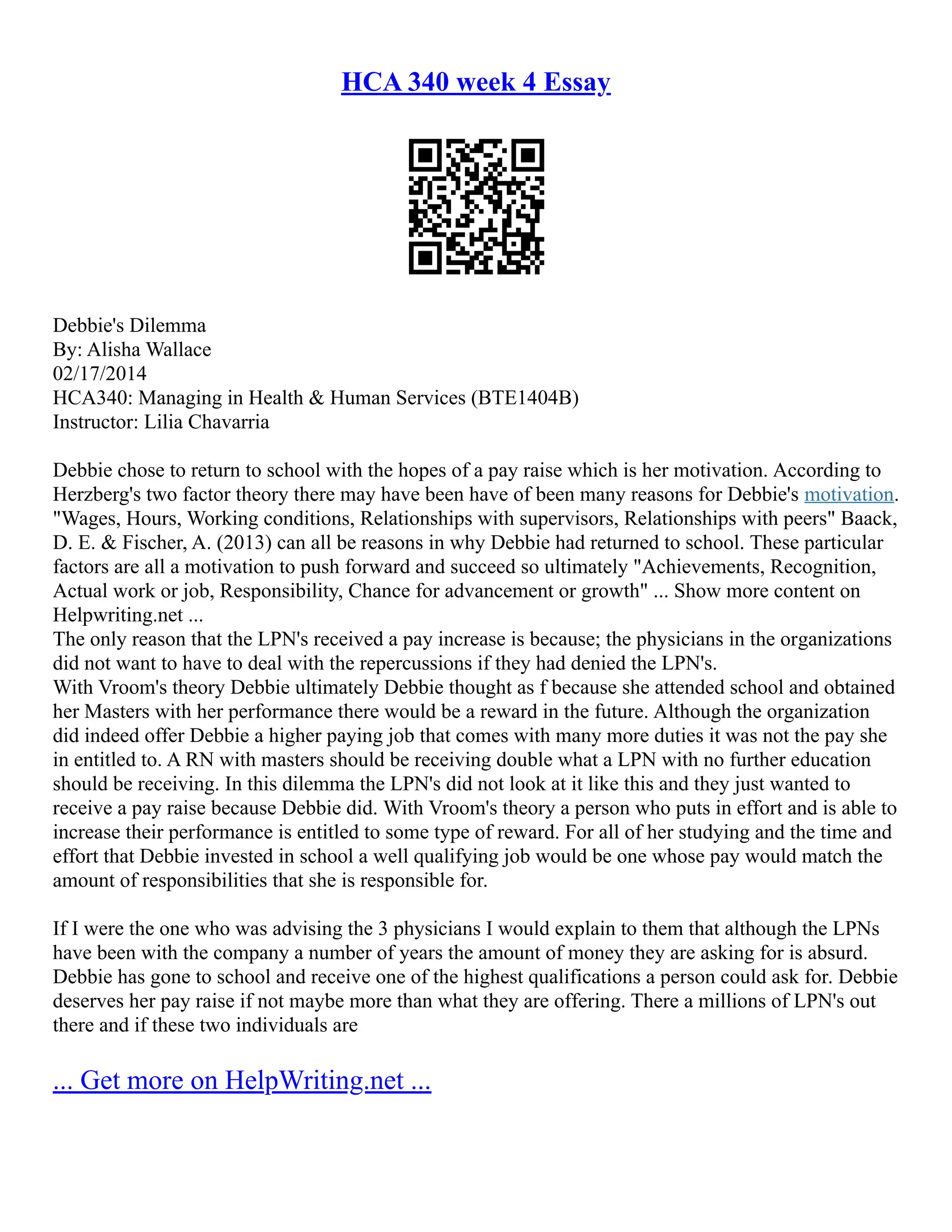 HCA 340 week 4 Essay
Debbie's Dilemma
By: Alisha Wallace
02/17/2014
HCA340: Managing in Health & Human Services (BTE1404B)
Instructor: Lilia Chavarria
Debbie chose to return to school with the hopes of a pay raise which is her motivation. According to
Herzberg's two factor theory there may have been have of been many reasons for Debbie's motivation.
"Wages, Hours, Working conditions, Relationships with supervisors, Relationships with peers" Baack,
D. E. & Fischer, A. (2013) can all be reasons in why Debbie had returned to school. These particular
factors are all a motivation to push forward and succeed so ultimately "Achievements, Recognition,
Actual work or job, Responsibility, Chance for advancement or growth" ... Show more content on
Helpwriting.net ...
The only reason that the LPN's received a pay increase is because; the physicians in the organizations
did not want to have to deal with the repercussions if they had denied the LPN's.
With Vroom's theory Debbie ultimately Debbie thought as f because she attended school and obtained
her Masters with her performance there would be a reward in the future. Although the organization
did indeed offer Debbie a higher paying job that comes with many more duties it was not the pay she
in entitled to. A RN with masters should be receiving double what a LPN with no further education
should be receiving. In this dilemma the LPN's did not look at it like this and they just wanted to
receive a pay raise because Debbie did. With Vroom's theory a person who puts in effort and is able to
increase their performance is entitled to some type of reward. For all of her studying and the time and
effort that Debbie invested in school a well qualifying job would be one whose pay would match the
amount of responsibilities that she is responsible for.
If I were the one who was advising the 3 physicians I would explain to them that although the LPNs
have been with the company a number of years the amount of money they are asking for is absurd.
Debbie has gone to school and receive one of the highest qualifications a person could ask for. Debbie
deserves her pay raise if not maybe more than what they are offering. There a millions of LPN's out
there and if these two individuals are
... Get more on HelpWriting.net ...
 