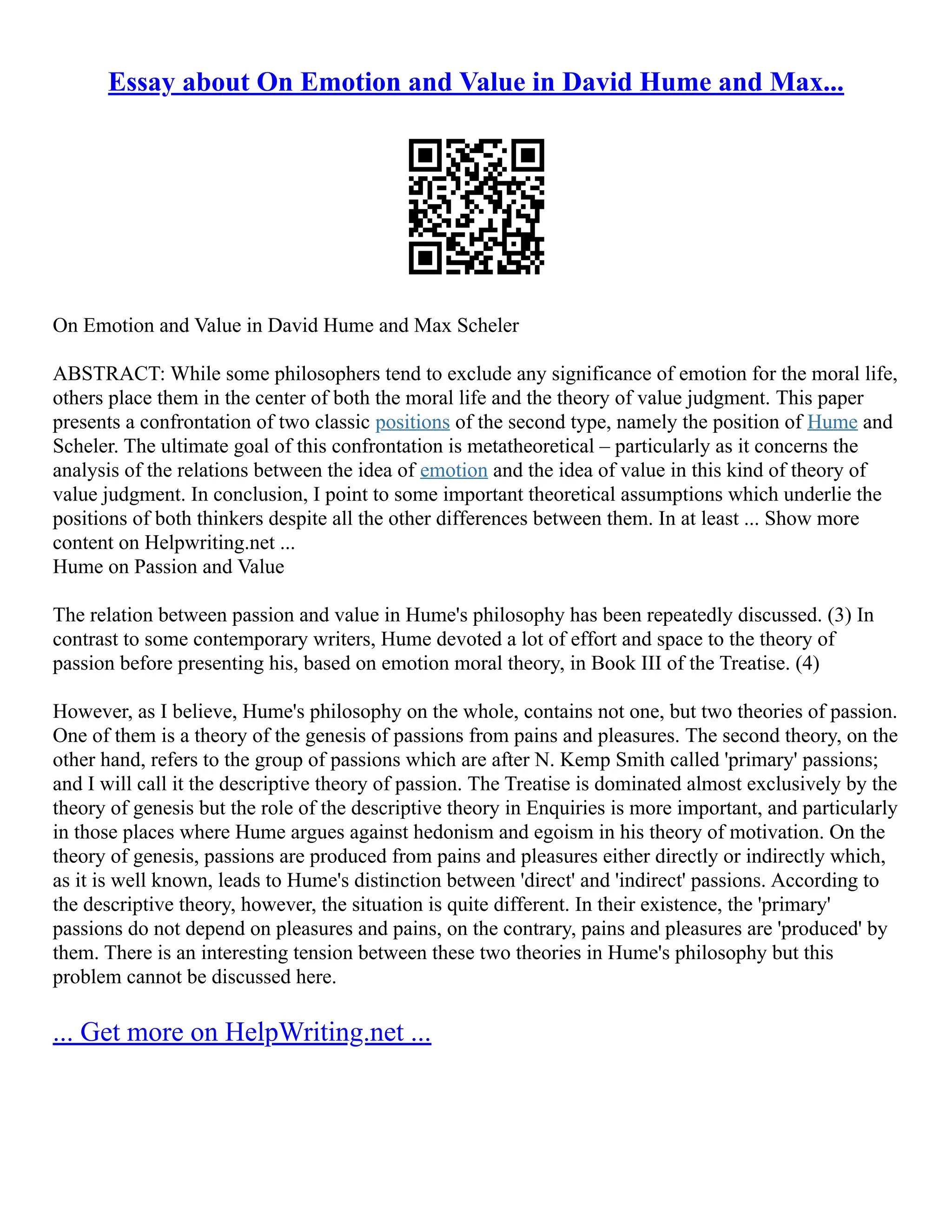Essay about On Emotion and Value in David Hume and Max...
On Emotion and Value in David Hume and Max Scheler
ABSTRACT: While some philosophers tend to exclude any significance of emotion for the moral life,
others place them in the center of both the moral life and the theory of value judgment. This paper
presents a confrontation of two classic positions of the second type, namely the position of Hume and
Scheler. The ultimate goal of this confrontation is metatheoretical – particularly as it concerns the
analysis of the relations between the idea of emotion and the idea of value in this kind of theory of
value judgment. In conclusion, I point to some important theoretical assumptions which underlie the
positions of both thinkers despite all the other differences between them. In at least ... Show more
content on Helpwriting.net ...
Hume on Passion and Value
The relation between passion and value in Hume's philosophy has been repeatedly discussed. (3) In
contrast to some contemporary writers, Hume devoted a lot of effort and space to the theory of
passion before presenting his, based on emotion moral theory, in Book III of the Treatise. (4)
However, as I believe, Hume's philosophy on the whole, contains not one, but two theories of passion.
One of them is a theory of the genesis of passions from pains and pleasures. The second theory, on the
other hand, refers to the group of passions which are after N. Kemp Smith called 'primary' passions;
and I will call it the descriptive theory of passion. The Treatise is dominated almost exclusively by the
theory of genesis but the role of the descriptive theory in Enquiries is more important, and particularly
in those places where Hume argues against hedonism and egoism in his theory of motivation. On the
theory of genesis, passions are produced from pains and pleasures either directly or indirectly which,
as it is well known, leads to Hume's distinction between 'direct' and 'indirect' passions. According to
the descriptive theory, however, the situation is quite different. In their existence, the 'primary'
passions do not depend on pleasures and pains, on the contrary, pains and pleasures are 'produced' by
them. There is an interesting tension between these two theories in Hume's philosophy but this
problem cannot be discussed here.
... Get more on HelpWriting.net ...
 