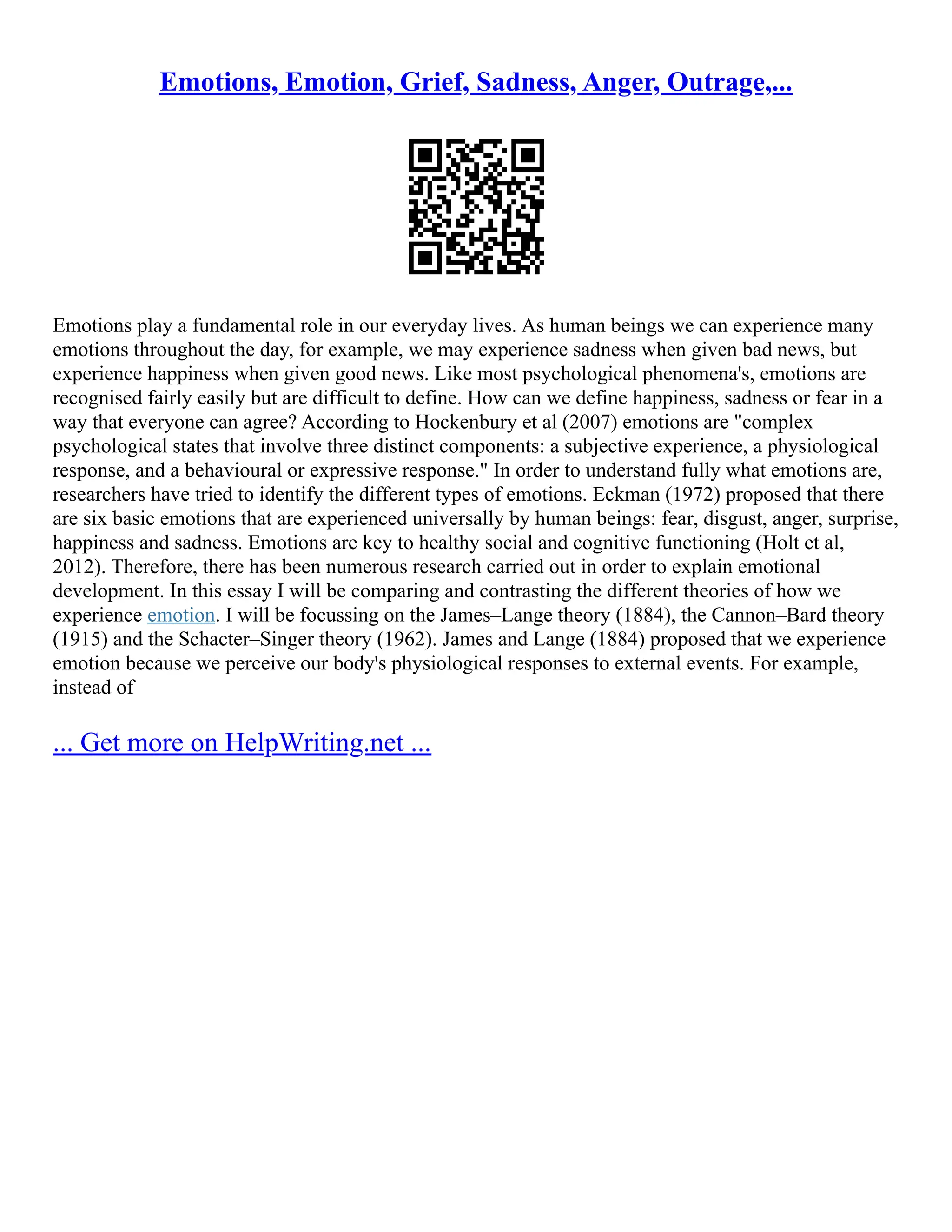 Emotions, Emotion, Grief, Sadness, Anger, Outrage,...
Emotions play a fundamental role in our everyday lives. As human beings we can experience many
emotions throughout the day, for example, we may experience sadness when given bad news, but
experience happiness when given good news. Like most psychological phenomena's, emotions are
recognised fairly easily but are difficult to define. How can we define happiness, sadness or fear in a
way that everyone can agree? According to Hockenbury et al (2007) emotions are "complex
psychological states that involve three distinct components: a subjective experience, a physiological
response, and a behavioural or expressive response." In order to understand fully what emotions are,
researchers have tried to identify the different types of emotions. Eckman (1972) proposed that there
are six basic emotions that are experienced universally by human beings: fear, disgust, anger, surprise,
happiness and sadness. Emotions are key to healthy social and cognitive functioning (Holt et al,
2012). Therefore, there has been numerous research carried out in order to explain emotional
development. In this essay I will be comparing and contrasting the different theories of how we
experience emotion. I will be focussing on the James–Lange theory (1884), the Cannon–Bard theory
(1915) and the Schacter–Singer theory (1962). James and Lange (1884) proposed that we experience
emotion because we perceive our body's physiological responses to external events. For example,
instead of
... Get more on HelpWriting.net ...
 