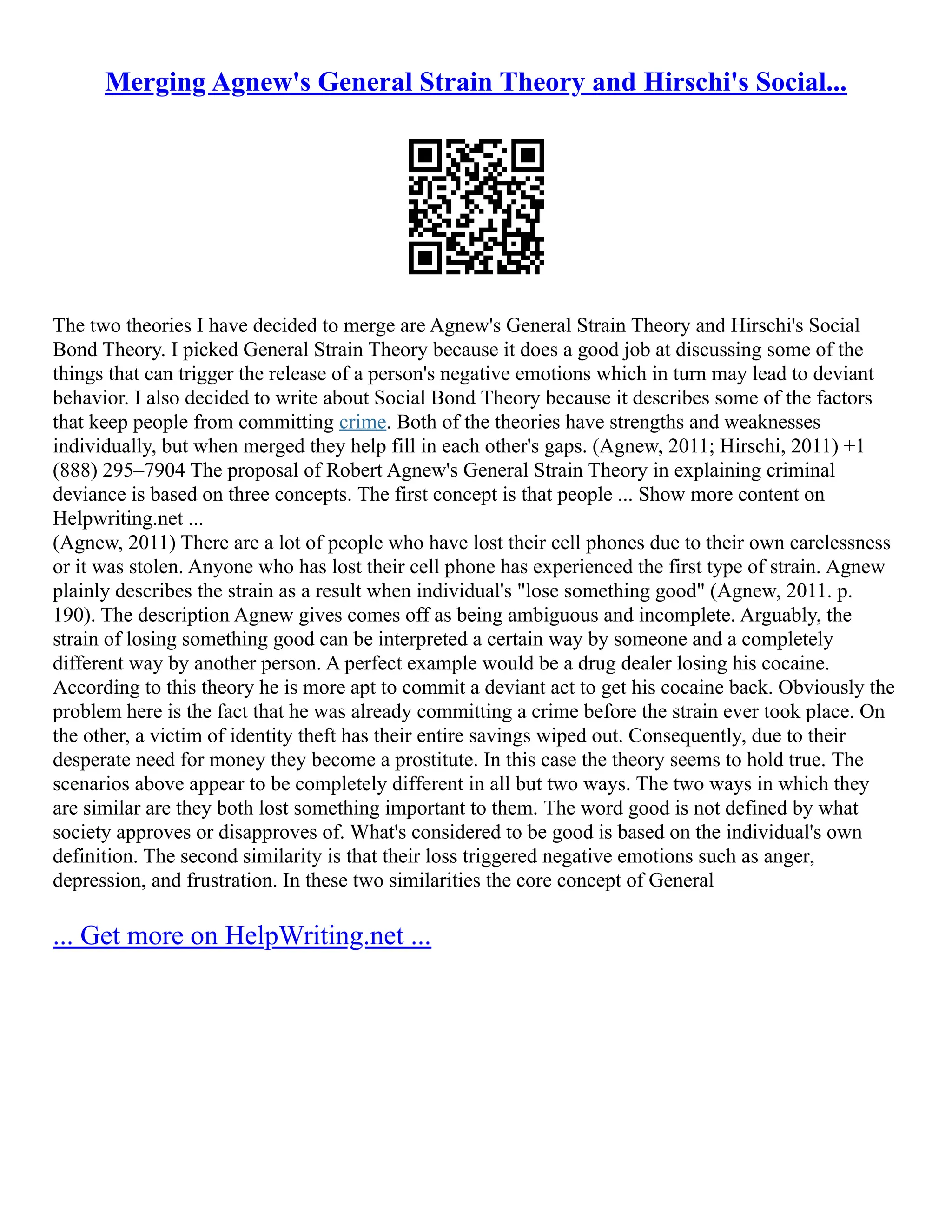 Merging Agnew's General Strain Theory and Hirschi's Social...
The two theories I have decided to merge are Agnew's General Strain Theory and Hirschi's Social
Bond Theory. I picked General Strain Theory because it does a good job at discussing some of the
things that can trigger the release of a person's negative emotions which in turn may lead to deviant
behavior. I also decided to write about Social Bond Theory because it describes some of the factors
that keep people from committing crime. Both of the theories have strengths and weaknesses
individually, but when merged they help fill in each other's gaps. (Agnew, 2011; Hirschi, 2011) +1
(888) 295–7904 The proposal of Robert Agnew's General Strain Theory in explaining criminal
deviance is based on three concepts. The first concept is that people ... Show more content on
Helpwriting.net ...
(Agnew, 2011) There are a lot of people who have lost their cell phones due to their own carelessness
or it was stolen. Anyone who has lost their cell phone has experienced the first type of strain. Agnew
plainly describes the strain as a result when individual's "lose something good" (Agnew, 2011. p.
190). The description Agnew gives comes off as being ambiguous and incomplete. Arguably, the
strain of losing something good can be interpreted a certain way by someone and a completely
different way by another person. A perfect example would be a drug dealer losing his cocaine.
According to this theory he is more apt to commit a deviant act to get his cocaine back. Obviously the
problem here is the fact that he was already committing a crime before the strain ever took place. On
the other, a victim of identity theft has their entire savings wiped out. Consequently, due to their
desperate need for money they become a prostitute. In this case the theory seems to hold true. The
scenarios above appear to be completely different in all but two ways. The two ways in which they
are similar are they both lost something important to them. The word good is not defined by what
society approves or disapproves of. What's considered to be good is based on the individual's own
definition. The second similarity is that their loss triggered negative emotions such as anger,
depression, and frustration. In these two similarities the core concept of General
... Get more on HelpWriting.net ...
 