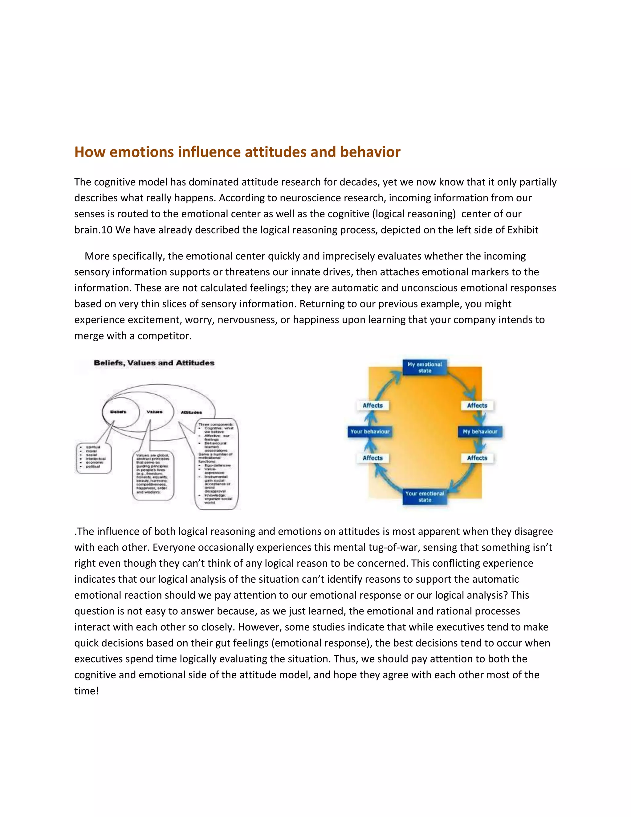 How emotions influence attitudes and behavior
The cognitive model has dominated attitude research for decades, yet we now know that it only partially
describes what really happens. According to neuroscience research, incoming information from our
senses is routed to the emotional center as well as the cognitive (logical reasoning) center of our
brain.10 We have already described the logical reasoning process, depicted on the left side of Exhibit
More specifically, the emotional center quickly and imprecisely evaluates whether the incoming
sensory information supports or threatens our innate drives, then attaches emotional markers to the
information. These are not calculated feelings; they are automatic and unconscious emotional responses
based on very thin slices of sensory information. Returning to our previous example, you might
experience excitement, worry, nervousness, or happiness upon learning that your company intends to
merge with a competitor.
.The influence of both logical reasoning and emotions on attitudes is most apparent when they disagree
with each other. Everyone occasionally experiences this mental tug-of-war, sensing that something isn’t
right even though they can’t think of any logical reason to be concerned. This conflicting experience
indicates that our logical analysis of the situation can’t identify reasons to support the automatic
emotional reaction should we pay attention to our emotional response or our logical analysis? This
question is not easy to answer because, as we just learned, the emotional and rational processes
interact with each other so closely. However, some studies indicate that while executives tend to make
quick decisions based on their gut feelings (emotional response), the best decisions tend to occur when
executives spend time logically evaluating the situation. Thus, we should pay attention to both the
cognitive and emotional side of the attitude model, and hope they agree with each other most of the
time!
 