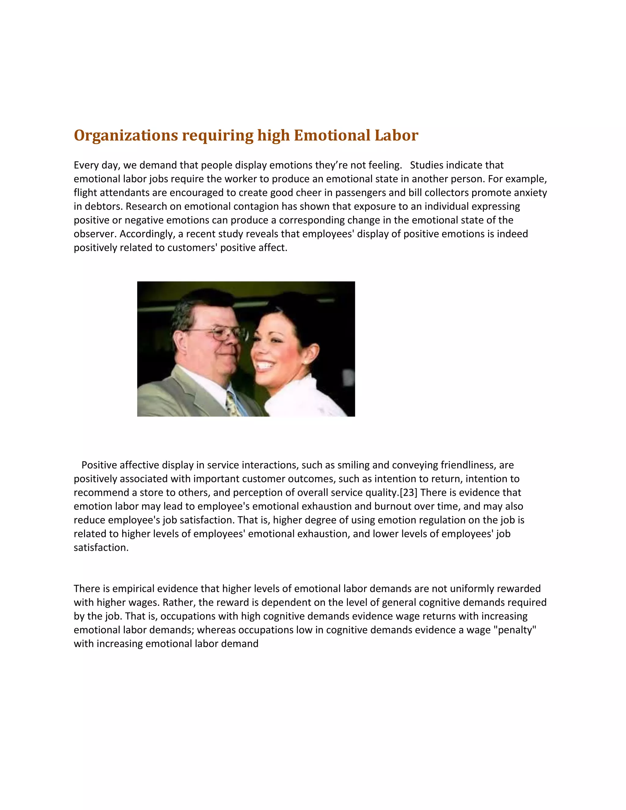 Organizations requiring high Emotional Labor
Every day, we demand that people display emotions they’re not feeling. Studies indicate that
emotional labor jobs require the worker to produce an emotional state in another person. For example,
flight attendants are encouraged to create good cheer in passengers and bill collectors promote anxiety
in debtors. Research on emotional contagion has shown that exposure to an individual expressing
positive or negative emotions can produce a corresponding change in the emotional state of the
observer. Accordingly, a recent study reveals that employees' display of positive emotions is indeed
positively related to customers' positive affect.
Positive affective display in service interactions, such as smiling and conveying friendliness, are
positively associated with important customer outcomes, such as intention to return, intention to
recommend a store to others, and perception of overall service quality.[23] There is evidence that
emotion labor may lead to employee's emotional exhaustion and burnout over time, and may also
reduce employee's job satisfaction. That is, higher degree of using emotion regulation on the job is
related to higher levels of employees' emotional exhaustion, and lower levels of employees' job
satisfaction.
There is empirical evidence that higher levels of emotional labor demands are not uniformly rewarded
with higher wages. Rather, the reward is dependent on the level of general cognitive demands required
by the job. That is, occupations with high cognitive demands evidence wage returns with increasing
emotional labor demands; whereas occupations low in cognitive demands evidence a wage "penalty"
with increasing emotional labor demand
 