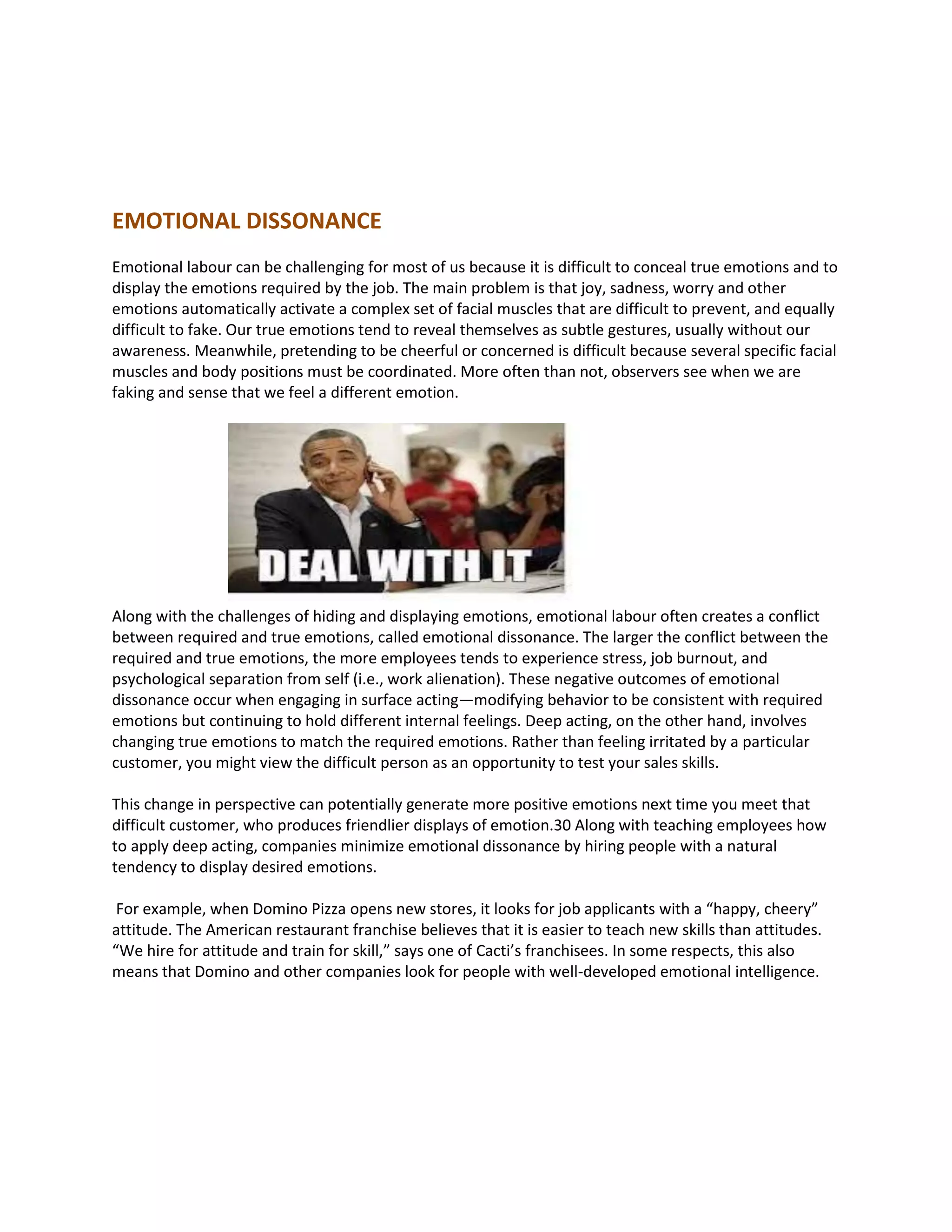 EMOTIONAL DISSONANCE
Emotional labour can be challenging for most of us because it is difficult to conceal true emotions and to
display the emotions required by the job. The main problem is that joy, sadness, worry and other
emotions automatically activate a complex set of facial muscles that are difficult to prevent, and equally
difficult to fake. Our true emotions tend to reveal themselves as subtle gestures, usually without our
awareness. Meanwhile, pretending to be cheerful or concerned is difficult because several specific facial
muscles and body positions must be coordinated. More often than not, observers see when we are
faking and sense that we feel a different emotion.
Along with the challenges of hiding and displaying emotions, emotional labour often creates a conflict
between required and true emotions, called emotional dissonance. The larger the conflict between the
required and true emotions, the more employees tends to experience stress, job burnout, and
psychological separation from self (i.e., work alienation). These negative outcomes of emotional
dissonance occur when engaging in surface acting—modifying behavior to be consistent with required
emotions but continuing to hold different internal feelings. Deep acting, on the other hand, involves
changing true emotions to match the required emotions. Rather than feeling irritated by a particular
customer, you might view the difficult person as an opportunity to test your sales skills.
This change in perspective can potentially generate more positive emotions next time you meet that
difficult customer, who produces friendlier displays of emotion.30 Along with teaching employees how
to apply deep acting, companies minimize emotional dissonance by hiring people with a natural
tendency to display desired emotions.
For example, when Domino Pizza opens new stores, it looks for job applicants with a “happy, cheery”
attitude. The American restaurant franchise believes that it is easier to teach new skills than attitudes.
“We hire for attitude and train for skill,” says one of Cacti’s franchisees. In some respects, this also
means that Domino and other companies look for people with well-developed emotional intelligence.
 