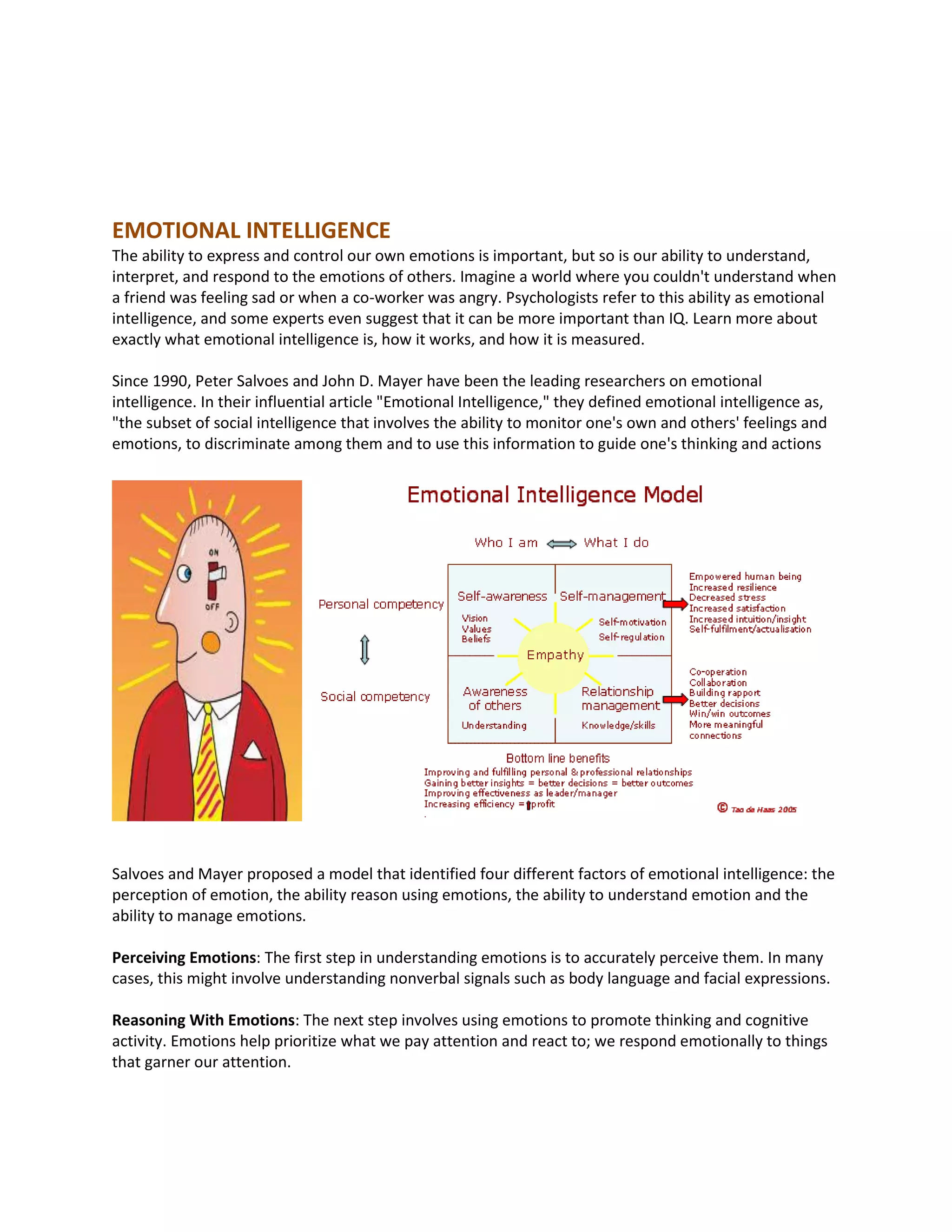 EMOTIONAL INTELLIGENCE
The ability to express and control our own emotions is important, but so is our ability to understand,
interpret, and respond to the emotions of others. Imagine a world where you couldn't understand when
a friend was feeling sad or when a co-worker was angry. Psychologists refer to this ability as emotional
intelligence, and some experts even suggest that it can be more important than IQ. Learn more about
exactly what emotional intelligence is, how it works, and how it is measured.
Since 1990, Peter Salvoes and John D. Mayer have been the leading researchers on emotional
intelligence. In their influential article "Emotional Intelligence," they defined emotional intelligence as,
"the subset of social intelligence that involves the ability to monitor one's own and others' feelings and
emotions, to discriminate among them and to use this information to guide one's thinking and actions
Salvoes and Mayer proposed a model that identified four different factors of emotional intelligence: the
perception of emotion, the ability reason using emotions, the ability to understand emotion and the
ability to manage emotions.
Perceiving Emotions: The first step in understanding emotions is to accurately perceive them. In many
cases, this might involve understanding nonverbal signals such as body language and facial expressions.
Reasoning With Emotions: The next step involves using emotions to promote thinking and cognitive
activity. Emotions help prioritize what we pay attention and react to; we respond emotionally to things
that garner our attention.
 