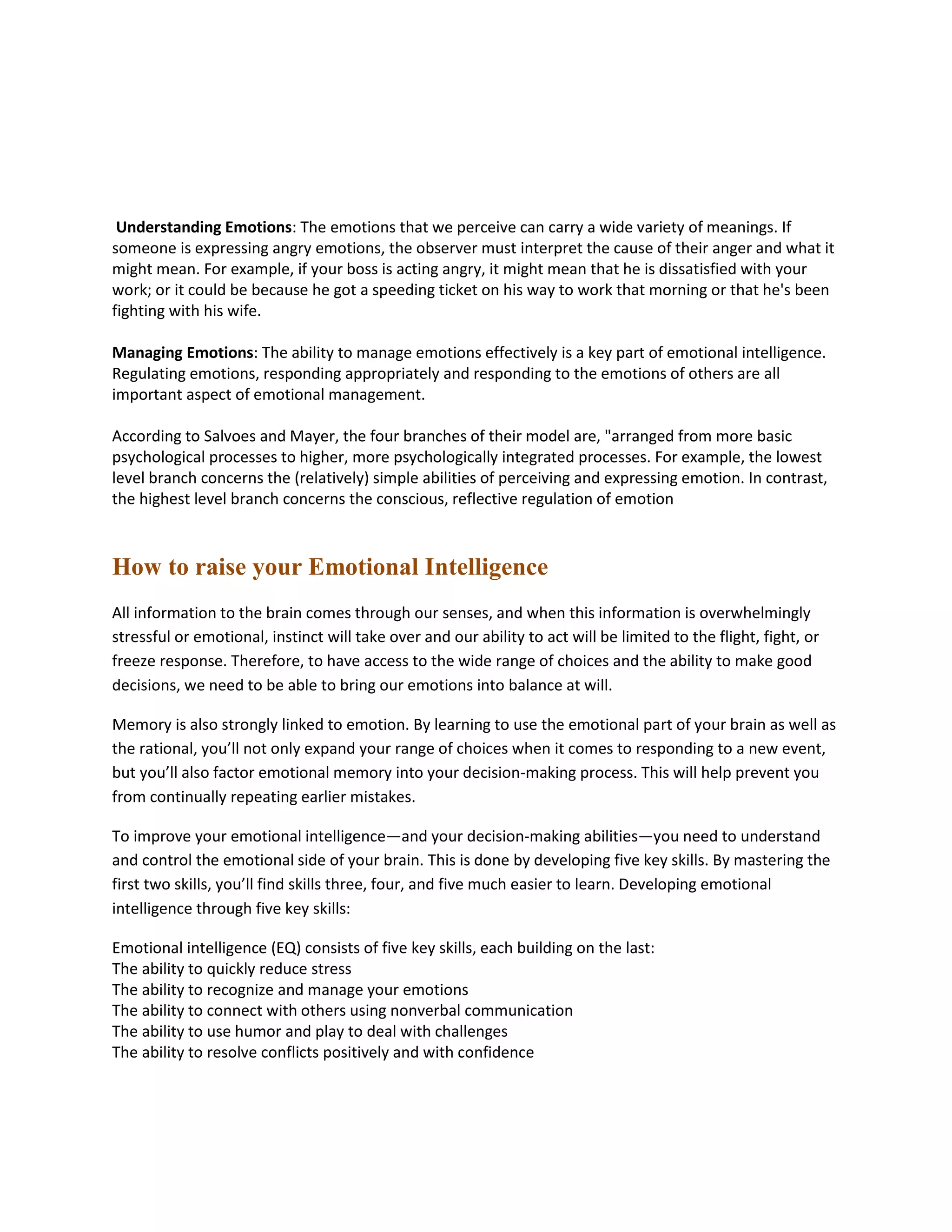 Understanding Emotions: The emotions that we perceive can carry a wide variety of meanings. If
someone is expressing angry emotions, the observer must interpret the cause of their anger and what it
might mean. For example, if your boss is acting angry, it might mean that he is dissatisfied with your
work; or it could be because he got a speeding ticket on his way to work that morning or that he's been
fighting with his wife.
Managing Emotions: The ability to manage emotions effectively is a key part of emotional intelligence.
Regulating emotions, responding appropriately and responding to the emotions of others are all
important aspect of emotional management.
According to Salvoes and Mayer, the four branches of their model are, "arranged from more basic
psychological processes to higher, more psychologically integrated processes. For example, the lowest
level branch concerns the (relatively) simple abilities of perceiving and expressing emotion. In contrast,
the highest level branch concerns the conscious, reflective regulation of emotion
How to raise your Emotional Intelligence
All information to the brain comes through our senses, and when this information is overwhelmingly
stressful or emotional, instinct will take over and our ability to act will be limited to the flight, fight, or
freeze response. Therefore, to have access to the wide range of choices and the ability to make good
decisions, we need to be able to bring our emotions into balance at will.
Memory is also strongly linked to emotion. By learning to use the emotional part of your brain as well as
the rational, you’ll not only expand your range of choices when it comes to responding to a new event,
but you’ll also factor emotional memory into your decision-making process. This will help prevent you
from continually repeating earlier mistakes.
To improve your emotional intelligence—and your decision-making abilities—you need to understand
and control the emotional side of your brain. This is done by developing five key skills. By mastering the
first two skills, you’ll find skills three, four, and five much easier to learn. Developing emotional
intelligence through five key skills:
Emotional intelligence (EQ) consists of five key skills, each building on the last:
The ability to quickly reduce stress
The ability to recognize and manage your emotions
The ability to connect with others using nonverbal communication
The ability to use humor and play to deal with challenges
The ability to resolve conflicts positively and with confidence
 