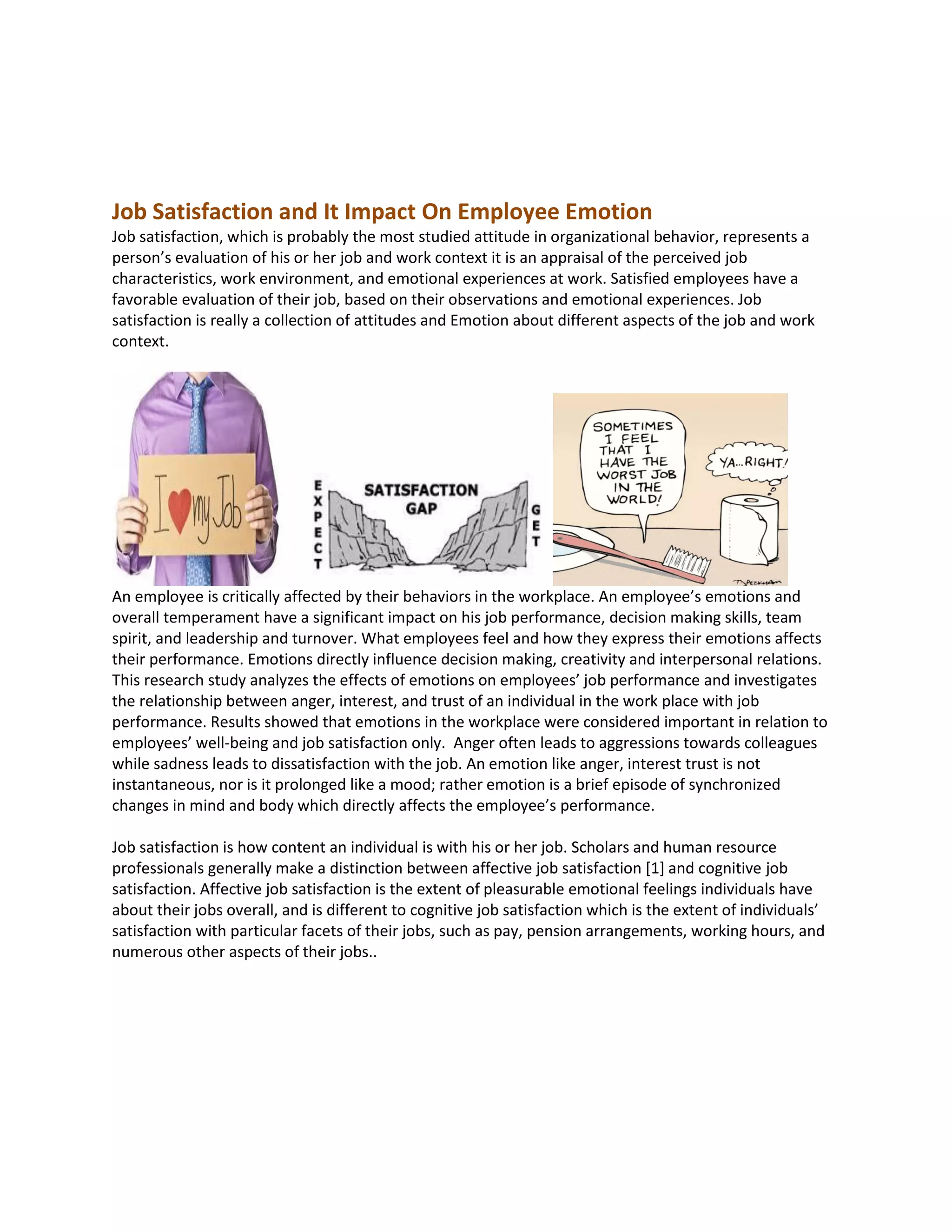 Job Satisfaction and It Impact On Employee Emotion
Job satisfaction, which is probably the most studied attitude in organizational behavior, represents a
person’s evaluation of his or her job and work context it is an appraisal of the perceived job
characteristics, work environment, and emotional experiences at work. Satisfied employees have a
favorable evaluation of their job, based on their observations and emotional experiences. Job
satisfaction is really a collection of attitudes and Emotion about different aspects of the job and work
context.
An employee is critically affected by their behaviors in the workplace. An employee’s emotions and
overall temperament have a significant impact on his job performance, decision making skills, team
spirit, and leadership and turnover. What employees feel and how they express their emotions affects
their performance. Emotions directly influence decision making, creativity and interpersonal relations.
This research study analyzes the effects of emotions on employees’ job performance and investigates
the relationship between anger, interest, and trust of an individual in the work place with job
performance. Results showed that emotions in the workplace were considered important in relation to
employees’ well-being and job satisfaction only. Anger often leads to aggressions towards colleagues
while sadness leads to dissatisfaction with the job. An emotion like anger, interest trust is not
instantaneous, nor is it prolonged like a mood; rather emotion is a brief episode of synchronized
changes in mind and body which directly affects the employee’s performance.
Job satisfaction is how content an individual is with his or her job. Scholars and human resource
professionals generally make a distinction between affective job satisfaction [1] and cognitive job
satisfaction. Affective job satisfaction is the extent of pleasurable emotional feelings individuals have
about their jobs overall, and is different to cognitive job satisfaction which is the extent of individuals’
satisfaction with particular facets of their jobs, such as pay, pension arrangements, working hours, and
numerous other aspects of their jobs..
 