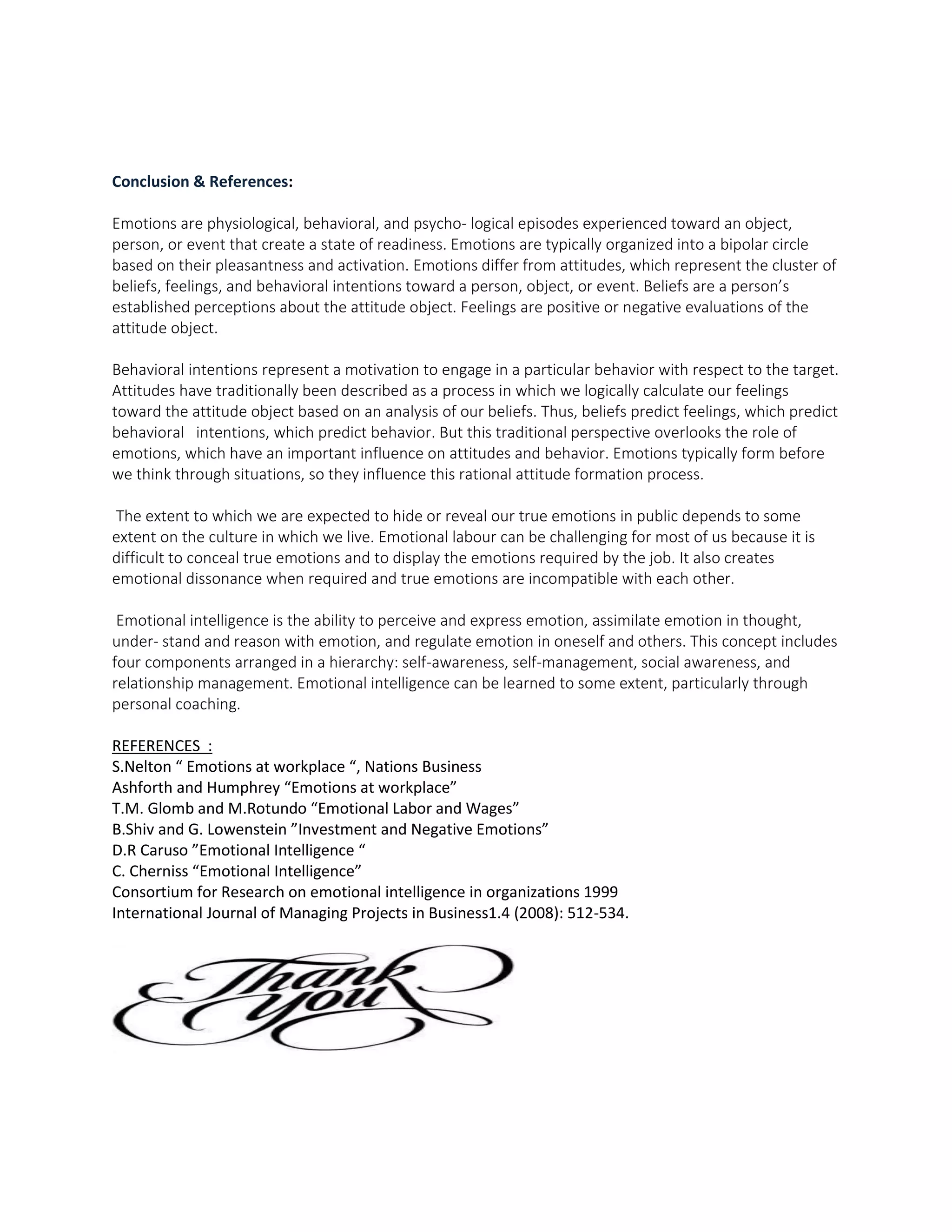 Conclusion & References:
Emotions are physiological, behavioral, and psycho- logical episodes experienced toward an object,
person, or event that create a state of readiness. Emotions are typically organized into a bipolar circle
based on their pleasantness and activation. Emotions differ from attitudes, which represent the cluster of
beliefs, feelings, and behavioral intentions toward a person, object, or event. Beliefs are a person’s
established perceptions about the attitude object. Feelings are positive or negative evaluations of the
attitude object.
Behavioral intentions represent a motivation to engage in a particular behavior with respect to the target.
Attitudes have traditionally been described as a process in which we logically calculate our feelings
toward the attitude object based on an analysis of our beliefs. Thus, beliefs predict feelings, which predict
behavioral intentions, which predict behavior. But this traditional perspective overlooks the role of
emotions, which have an important influence on attitudes and behavior. Emotions typically form before
we think through situations, so they influence this rational attitude formation process.
The extent to which we are expected to hide or reveal our true emotions in public depends to some
extent on the culture in which we live. Emotional labour can be challenging for most of us because it is
difficult to conceal true emotions and to display the emotions required by the job. It also creates
emotional dissonance when required and true emotions are incompatible with each other.
Emotional intelligence is the ability to perceive and express emotion, assimilate emotion in thought,
under- stand and reason with emotion, and regulate emotion in oneself and others. This concept includes
four components arranged in a hierarchy: self-awareness, self-management, social awareness, and
relationship management. Emotional intelligence can be learned to some extent, particularly through
personal coaching.
REFERENCES :
S.Nelton “ Emotions at workplace “, Nations Business
Ashforth and Humphrey “Emotions at workplace”
T.M. Glomb and M.Rotundo “Emotional Labor and Wages”
B.Shiv and G. Lowenstein ”Investment and Negative Emotions”
D.R Caruso ”Emotional Intelligence “
C. Cherniss “Emotional Intelligence”
Consortium for Research on emotional intelligence in organizations 1999
International Journal of Managing Projects in Business1.4 (2008): 512-534.
 
