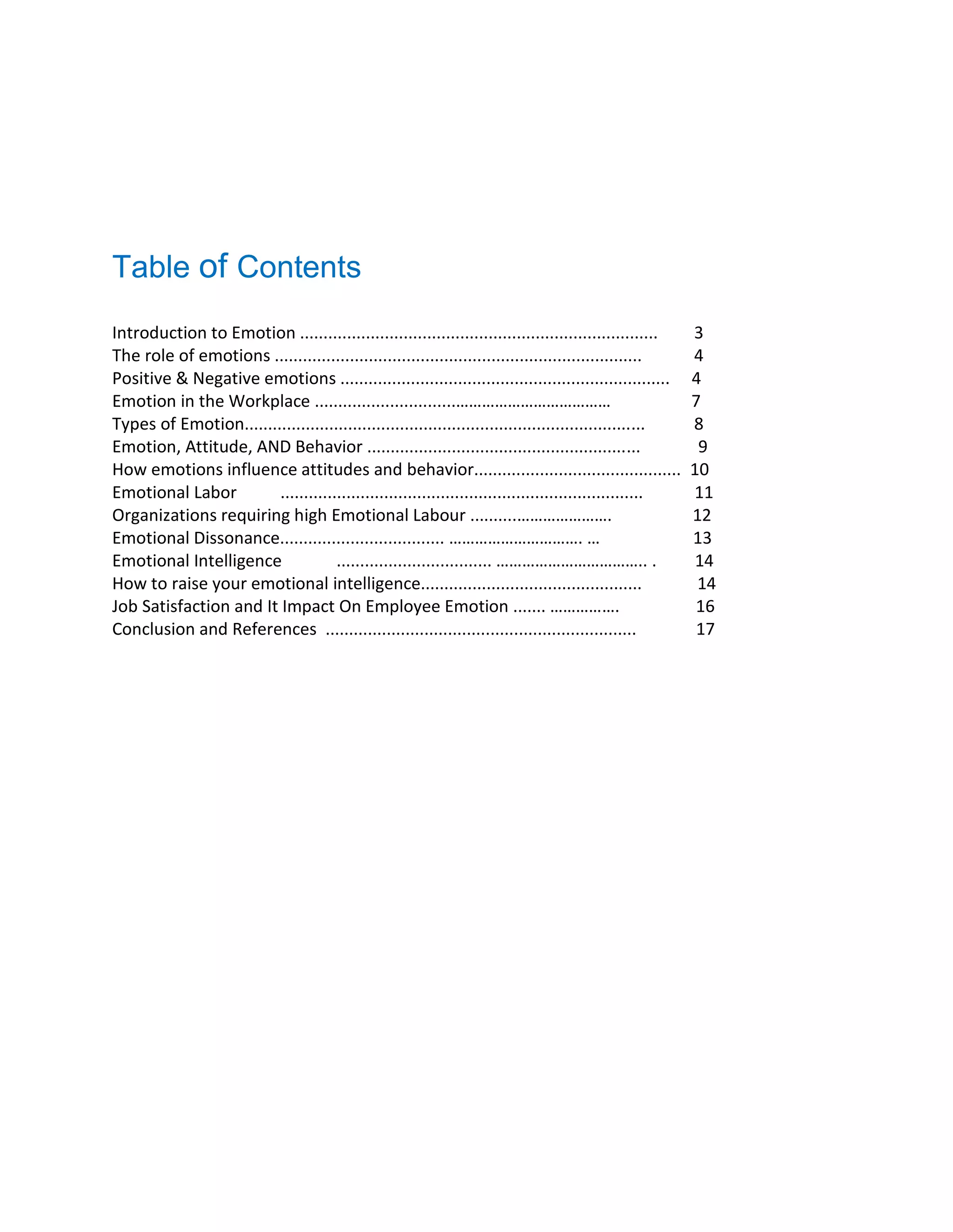 Table of Contents
Introduction to Emotion ............................................................................ 3
The role of emotions .............................................................................. 4
Positive & Negative emotions ...................................................................... 4
Emotion in the Workplace ..............................……………………………… 7
Types of Emotion..................................................................................... 8
Emotion, Attitude, AND Behavior .......................................................... 9
How emotions influence attitudes and behavior............................................ 10
Emotional Labor ............................................................................. 11
Organizations requiring high Emotional Labour ..........…………………. 12
Emotional Dissonance................................... …………………………. … 13
Emotional Intelligence ................................. …………………………….. . 14
How to raise your emotional intelligence............................................... 14
Job Satisfaction and It Impact On Employee Emotion ....... ……………. 16
Conclusion and References .................................................................. 17
 
