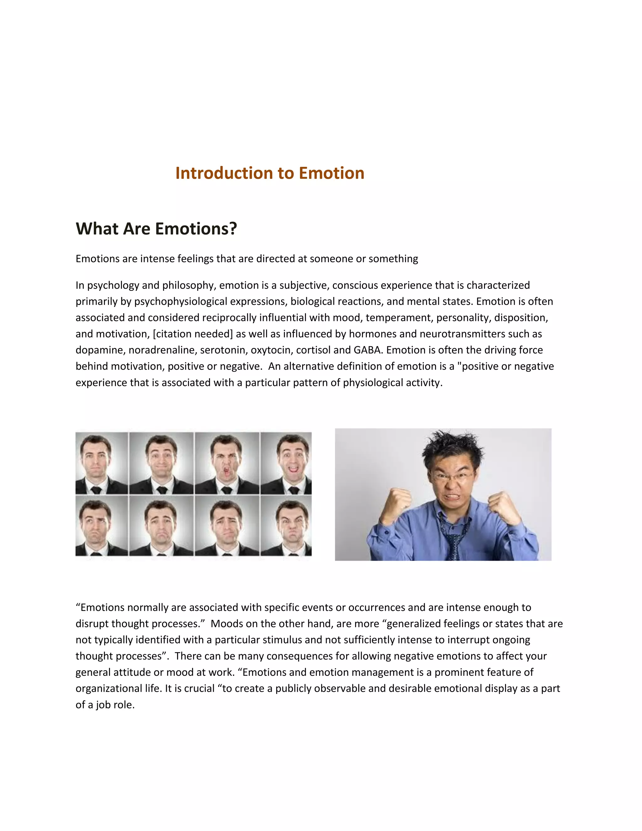 Introduction to Emotion
What Are Emotions?
Emotions are intense feelings that are directed at someone or something
In psychology and philosophy, emotion is a subjective, conscious experience that is characterized
primarily by psychophysiological expressions, biological reactions, and mental states. Emotion is often
associated and considered reciprocally influential with mood, temperament, personality, disposition,
and motivation, [citation needed] as well as influenced by hormones and neurotransmitters such as
dopamine, noradrenaline, serotonin, oxytocin, cortisol and GABA. Emotion is often the driving force
behind motivation, positive or negative. An alternative definition of emotion is a "positive or negative
experience that is associated with a particular pattern of physiological activity.
“Emotions normally are associated with specific events or occurrences and are intense enough to
disrupt thought processes.” Moods on the other hand, are more “generalized feelings or states that are
not typically identified with a particular stimulus and not sufficiently intense to interrupt ongoing
thought processes”. There can be many consequences for allowing negative emotions to affect your
general attitude or mood at work. “Emotions and emotion management is a prominent feature of
organizational life. It is crucial “to create a publicly observable and desirable emotional display as a part
of a job role.
 