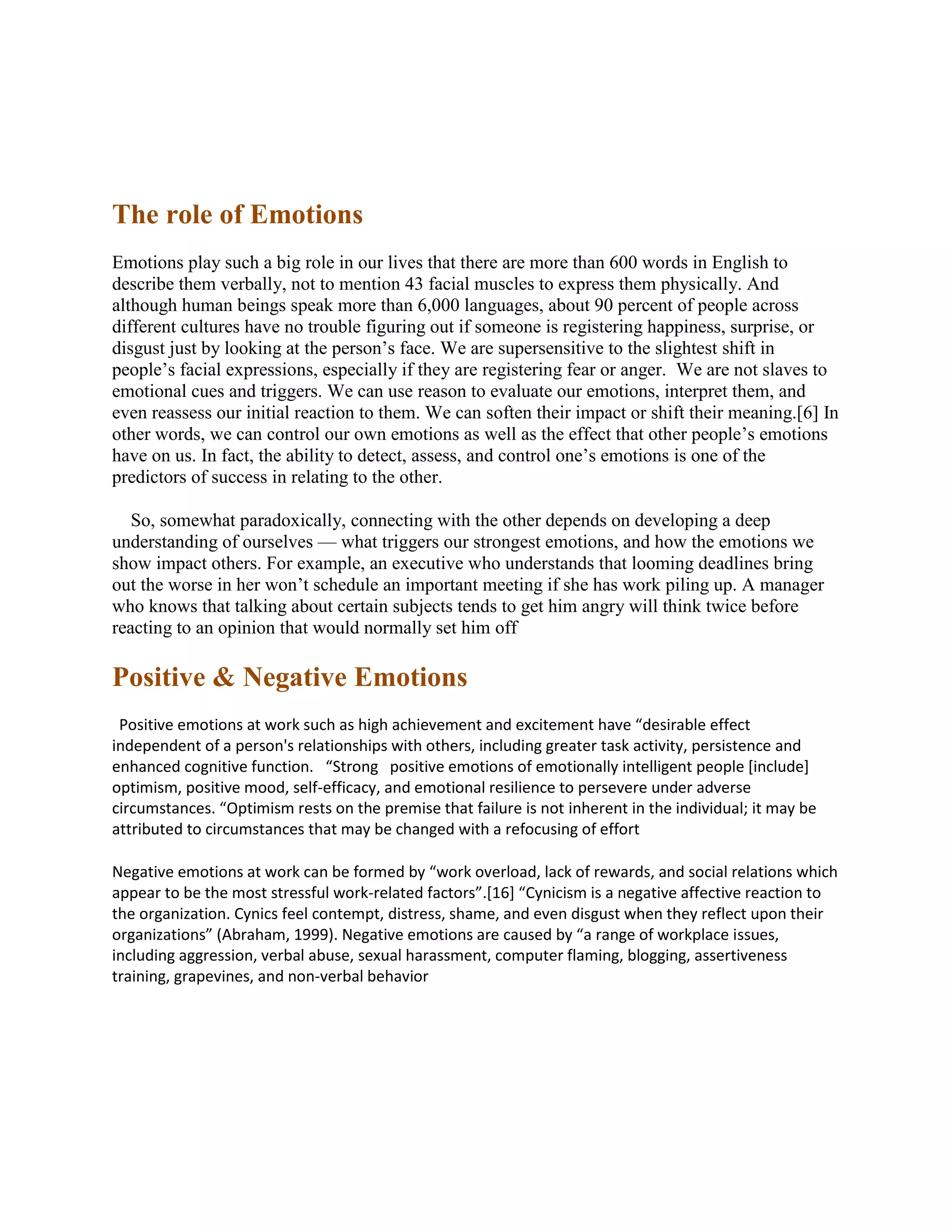 The role of Emotions
Emotions play such a big role in our lives that there are more than 600 words in English to
describe them verbally, not to mention 43 facial muscles to express them physically. And
although human beings speak more than 6,000 languages, about 90 percent of people across
different cultures have no trouble figuring out if someone is registering happiness, surprise, or
disgust just by looking at the person’s face. We are supersensitive to the slightest shift in
people’s facial expressions, especially if they are registering fear or anger. We are not slaves to
emotional cues and triggers. We can use reason to evaluate our emotions, interpret them, and
even reassess our initial reaction to them. We can soften their impact or shift their meaning.[6] In
other words, we can control our own emotions as well as the effect that other people’s emotions
have on us. In fact, the ability to detect, assess, and control one’s emotions is one of the
predictors of success in relating to the other.
So, somewhat paradoxically, connecting with the other depends on developing a deep
understanding of ourselves — what triggers our strongest emotions, and how the emotions we
show impact others. For example, an executive who understands that looming deadlines bring
out the worse in her won’t schedule an important meeting if she has work piling up. A manager
who knows that talking about certain subjects tends to get him angry will think twice before
reacting to an opinion that would normally set him off
Positive & Negative Emotions
Positive emotions at work such as high achievement and excitement have “desirable effect
independent of a person's relationships with others, including greater task activity, persistence and
enhanced cognitive function. “Strong positive emotions of emotionally intelligent people [include]
optimism, positive mood, self-efficacy, and emotional resilience to persevere under adverse
circumstances. “Optimism rests on the premise that failure is not inherent in the individual; it may be
attributed to circumstances that may be changed with a refocusing of effort
Negative emotions at work can be formed by “work overload, lack of rewards, and social relations which
appear to be the most stressful work-related factors”.[16] “Cynicism is a negative affective reaction to
the organization. Cynics feel contempt, distress, shame, and even disgust when they reflect upon their
organizations” (Abraham, 1999). Negative emotions are caused by “a range of workplace issues,
including aggression, verbal abuse, sexual harassment, computer flaming, blogging, assertiveness
training, grapevines, and non-verbal behavior
 