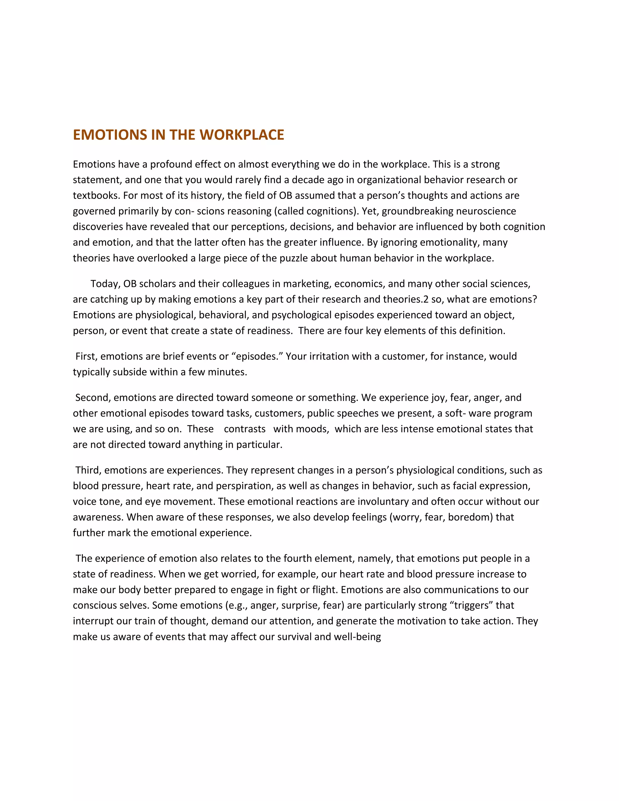 EMOTIONS IN THE WORKPLACE
Emotions have a profound effect on almost everything we do in the workplace. This is a strong
statement, and one that you would rarely find a decade ago in organizational behavior research or
textbooks. For most of its history, the field of OB assumed that a person’s thoughts and actions are
governed primarily by con- scions reasoning (called cognitions). Yet, groundbreaking neuroscience
discoveries have revealed that our perceptions, decisions, and behavior are influenced by both cognition
and emotion, and that the latter often has the greater influence. By ignoring emotionality, many
theories have overlooked a large piece of the puzzle about human behavior in the workplace.
Today, OB scholars and their colleagues in marketing, economics, and many other social sciences,
are catching up by making emotions a key part of their research and theories.2 so, what are emotions?
Emotions are physiological, behavioral, and psychological episodes experienced toward an object,
person, or event that create a state of readiness. There are four key elements of this definition.
First, emotions are brief events or “episodes.” Your irritation with a customer, for instance, would
typically subside within a few minutes.
Second, emotions are directed toward someone or something. We experience joy, fear, anger, and
other emotional episodes toward tasks, customers, public speeches we present, a soft- ware program
we are using, and so on. These contrasts with moods, which are less intense emotional states that
are not directed toward anything in particular.
Third, emotions are experiences. They represent changes in a person’s physiological conditions, such as
blood pressure, heart rate, and perspiration, as well as changes in behavior, such as facial expression,
voice tone, and eye movement. These emotional reactions are involuntary and often occur without our
awareness. When aware of these responses, we also develop feelings (worry, fear, boredom) that
further mark the emotional experience.
The experience of emotion also relates to the fourth element, namely, that emotions put people in a
state of readiness. When we get worried, for example, our heart rate and blood pressure increase to
make our body better prepared to engage in fight or flight. Emotions are also communications to our
conscious selves. Some emotions (e.g., anger, surprise, fear) are particularly strong “triggers” that
interrupt our train of thought, demand our attention, and generate the motivation to take action. They
make us aware of events that may affect our survival and well-being
 
