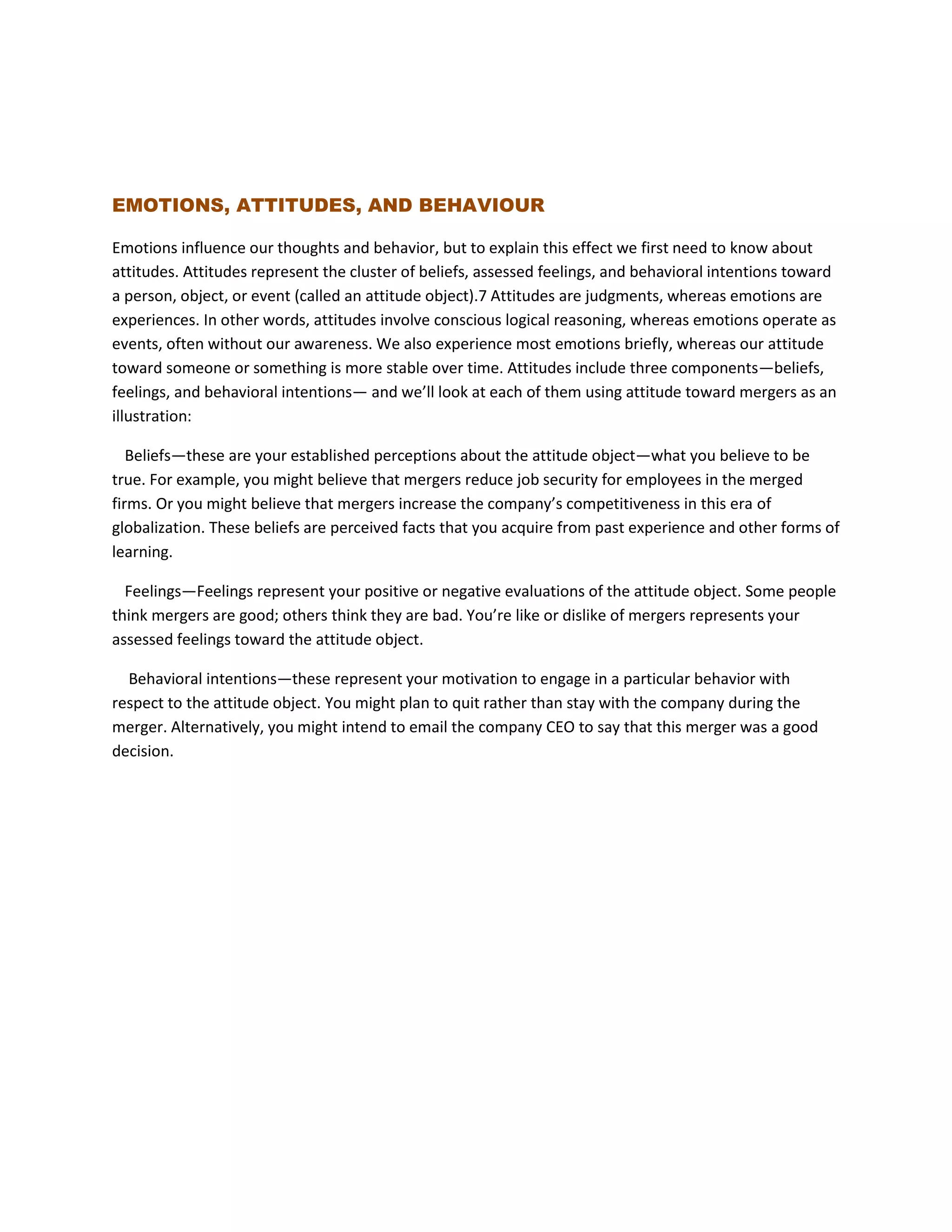 EMOTIONS, ATTITUDES, AND BEHAVIOUR
Emotions influence our thoughts and behavior, but to explain this effect we first need to know about
attitudes. Attitudes represent the cluster of beliefs, assessed feelings, and behavioral intentions toward
a person, object, or event (called an attitude object).7 Attitudes are judgments, whereas emotions are
experiences. In other words, attitudes involve conscious logical reasoning, whereas emotions operate as
events, often without our awareness. We also experience most emotions briefly, whereas our attitude
toward someone or something is more stable over time. Attitudes include three components—beliefs,
feelings, and behavioral intentions— and we’ll look at each of them using attitude toward mergers as an
illustration:
Beliefs—these are your established perceptions about the attitude object—what you believe to be
true. For example, you might believe that mergers reduce job security for employees in the merged
firms. Or you might believe that mergers increase the company’s competitiveness in this era of
globalization. These beliefs are perceived facts that you acquire from past experience and other forms of
learning.
Feelings—Feelings represent your positive or negative evaluations of the attitude object. Some people
think mergers are good; others think they are bad. You’re like or dislike of mergers represents your
assessed feelings toward the attitude object.
Behavioral intentions—these represent your motivation to engage in a particular behavior with
respect to the attitude object. You might plan to quit rather than stay with the company during the
merger. Alternatively, you might intend to email the company CEO to say that this merger was a good
decision.
 