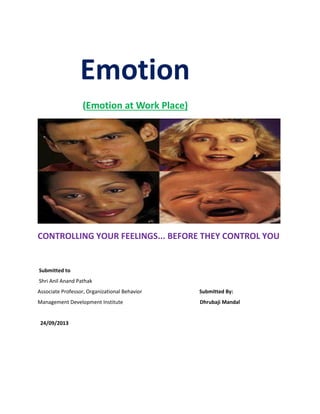 Emotion
(Emotion at Work Place)
CONTROLLING YOUR FEELINGS... BEFORE THEY CONTROL YOU
Submitted to
Shri Anil Anand Pathak
Associate Professor, Organizational Behavior Submitted By:
Management Development Institute Dhrubaji Mandal
24/09/2013
 