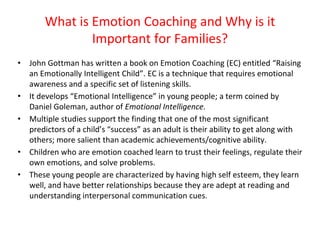 What is Emotion Coaching and Why is it
Important for Families?
• John Gottman has written a book on Emotion Coaching (EC) entitled “Raising
an Emotionally Intelligent Child”. EC is a technique that requires emotional
awareness and a specific set of listening skills.
• It develops “Emotional Intelligence” in young people; a term coined by
Daniel Goleman, author of Emotional Intelligence.
• Multiple studies support the finding that one of the most significant
predictors of a child’s “success” as an adult is their ability to get along with
others; more salient than academic achievements/cognitive ability.
• Children who are emotion coached learn to trust their feelings, regulate their
own emotions, and solve problems.
• These young people are characterized by having high self esteem, they learn
well, and have better relationships because they are adept at reading and
understanding interpersonal communication cues.
 